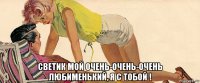  светик мой очень-очень-очень любименький, я с тобой !
