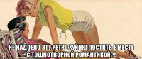  не надоело эту ретро хуйню постить вместе с тошнотворной романтикой?!