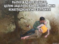 пылко,жадно,языкасто, целую-зацеловываю прелесть мою ненаглядненькую светланку! 