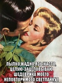  пылко,жадно,языкасто, целую-зацеловываю шедеврика моего неповторимого светланку !