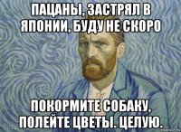 пацаны, застрял в японии, буду не скоро покормите собаку, полейте цветы. целую.