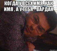 когда у всех имя, как имя , а у тебя - вардан 