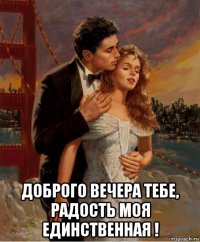  доброго вечера тебе, радость моя единственная !