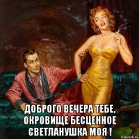 доброго вечера тебе, окровище бесценное светланушка моя !