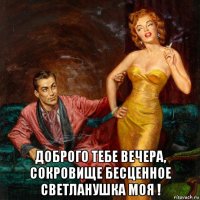  доброго тебе вечера, сокровище бесценное светланушка моя !