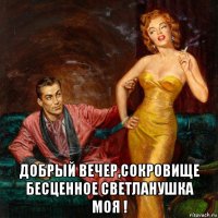  добрый вечер,сокровище бесценное светланушка моя !