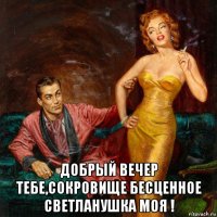  добрый вечер тебе,сокровище бесценное светланушка моя !