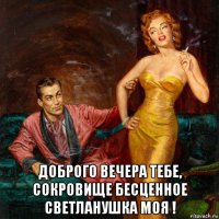  доброго вечера тебе, сокровище бесценное светланушка моя !