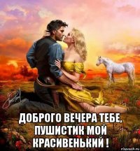  доброго вечера тебе, пушистик мой красивенький !