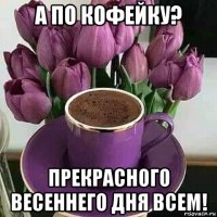 а по кофейку? прекрасного весеннего дня всем!