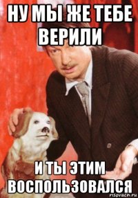 ну мы же тебе верили и ты этим воспользовался