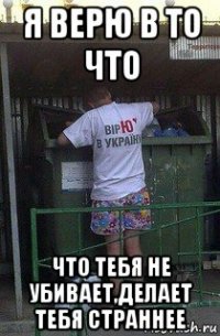 я верю в то что что тебя не убивает,делает тебя страннее