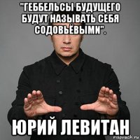 "геббельсы будущего будут называть себя содовьёвыми". юрий левитан