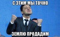 с этим мы точно землю продадим
