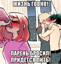 жизнь говно! парень бросил! придётся пить!