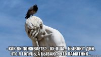  - kак ви поживаете? - ох, яша... бывают дни, что я голубь, а бывают, что памятник...