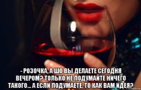  - розочка, а шо вы делаете сегодня вечером? только не подумайте ничего такого... а если подумаете, то как вам идея?