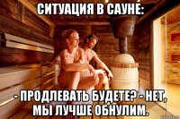 ситуация в сауне: - продлевать будете? - нет, мы лучше обнулим.