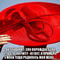  - вот говорят: зло порождает зло. что это значит? - ну вот, к примеру, у моей тещи родилась моя жена...