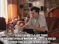  — лева, скажите, а шо такое «прожиточный минимум»? — это когда человек еще дышит и иногда ест…