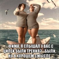  - фима, я слышал у вас с цилей были трения? - были, но в хорошем смысле.