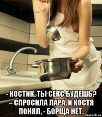  - костик, ты секс будешь? – спросила лара, и костя понял, - борща нет.