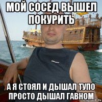 мой сосед вышел покурить а я стоял и дышал тупо просто дышал гавном