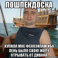 лошпендоска купила мне фенозипам ибо лень было свою жопу отрывать от дивана