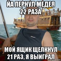 йа пернул медея 22 раза мой ящик щелкнул 21 раз, я выиграл