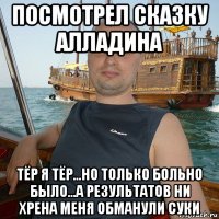 посмотрел сказку алладина тёр я тёр...но только больно было...а результатов ни хрена меня обманули суки