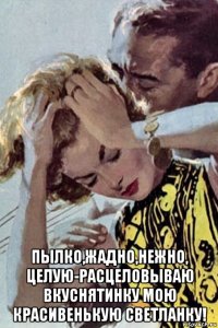  пылко,жадно,нежно, целую-расцеловываю вкуснятинку мою красивенькую светланку!