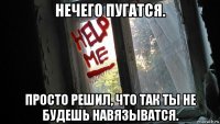 нечего пугатся. просто решил, что так ты не будешь навязыватся.