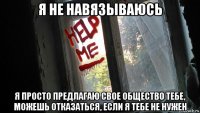 я не навязываюсь я просто предлагаю свое общество тебе, можешь отказаться, если я тебе не нужен