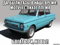 да, были тазы в наше время: могучее, лихое племя богатыри, не вы!