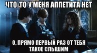 что-то у меня аппетита нет о, прямо первый раз от тебя такое слышим