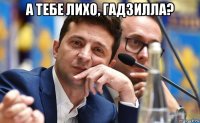 а тебе лихо, гадзилла? 