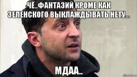 чё..фантазий кроме как зеленского выклаждывать нету... мдаа..