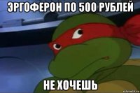 эргоферон по 500 рублей не хочешь