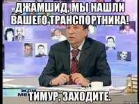 джамшид, мы нашли вашего транспортника! тимур, заходите.