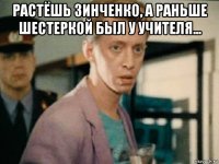 растёшь зинченко, а раньше шестеркой был у учителя... 