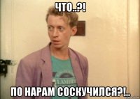 что..?! по нарам соскучился?!..