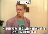 плюсуй не минусуй, будешь минусовать будешь хер сосать