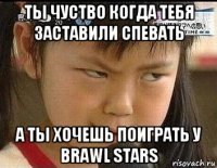 ты чуство когда тебя заставили спевать а ты хочешь поиграть у brawl stars