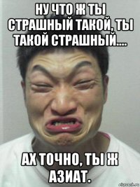 ну что ж ты страшный такой, ты такой страшный.... ах точно, ты ж азиат.