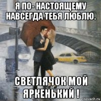 я по- настоящему навсегда тебя люблю. светлячок мой яркенький !