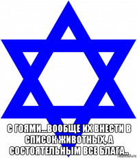 с гоями...вообще их внести в список животных, а состоятельным все блага..
