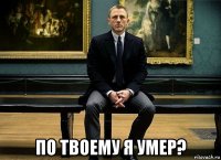  по твоему я умер?