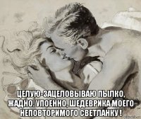  целую-зацеловываю пылко, жадно. упоенно, шедеврика моего неповторимого светланку !