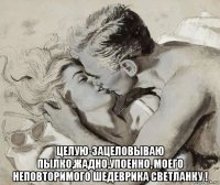  целую-зацеловываю пылко,жадно,упоенно, моего неповторимого шедеврика светланку !