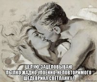  целую-зацеловываю пылко,жадно,упоенно, неповторимого шедеврика светланку !